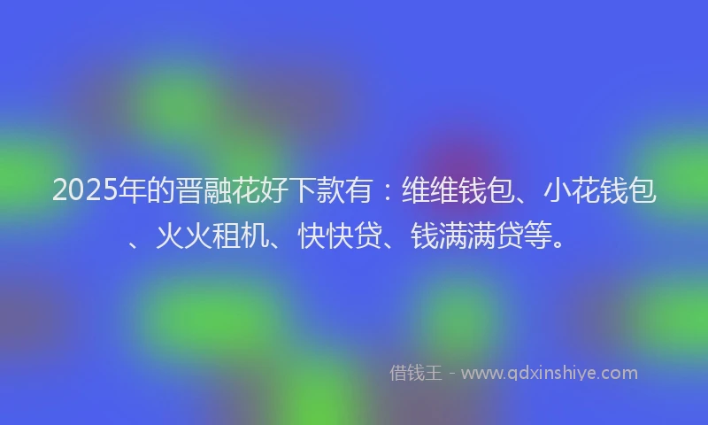 2025年的晋融花好下款有：维维钱包、小花钱包、火火租机、快快贷、钱满满贷等。