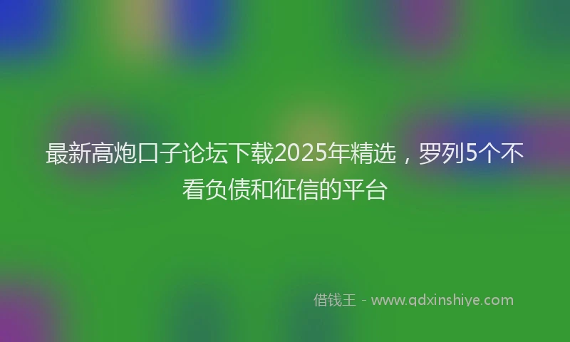 最新高炮口子论坛下载2025年精选，罗列5个不看负债和征信的平台