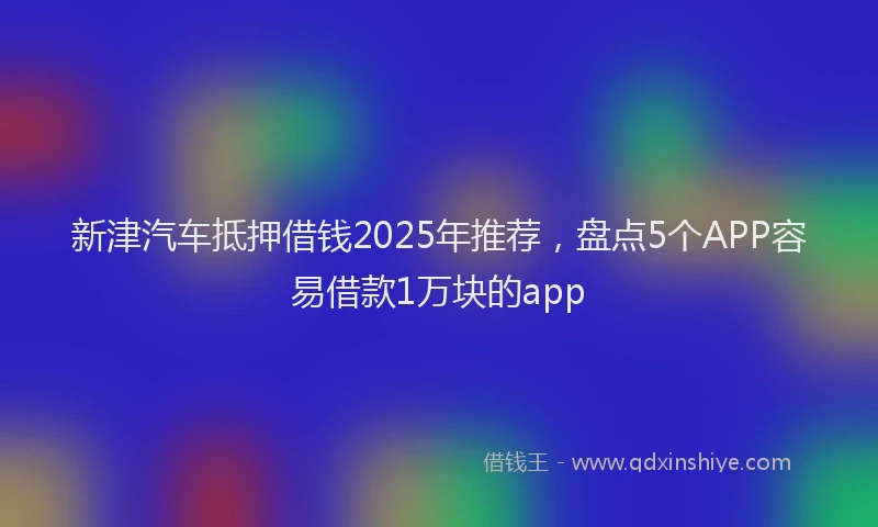 新津汽车抵押借钱2025年推荐，盘点5个APP容易借款1万块的app
