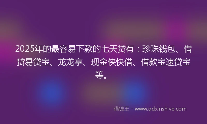 2025年的最容易下款的七天贷有：珍珠钱包、借贷易贷宝、龙龙享、现金侠快借、借款宝速贷宝等。