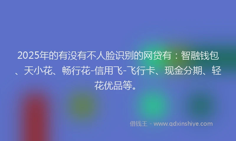 2025年的有没有不人脸识别的网贷有：智融钱包、天小花、畅行花-信用飞-飞行卡、现金分期、轻花优品等。