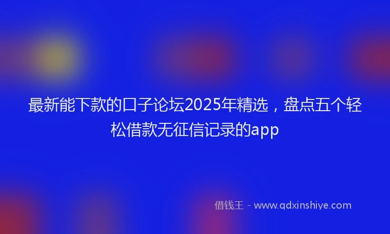 最新能下款的口子论坛2025年精选，盘点五个轻松借款无征信记录的app
