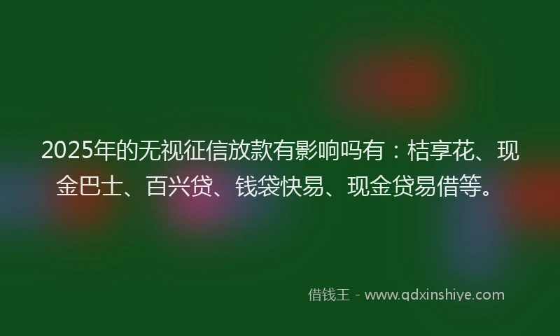 2025年的无视征信放款有影响吗有：桔享花、现金巴士、百兴贷、钱袋快易、现金贷易借等。
