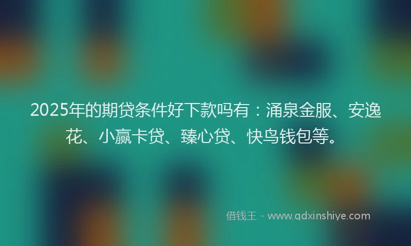 2025年的期贷条件好下款吗有：涌泉金服、安逸花、小赢卡贷、臻心贷、快鸟钱包等。