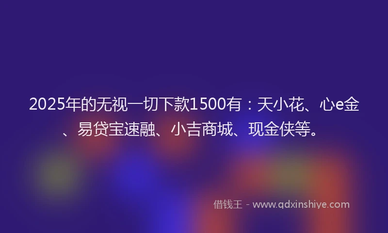 2025年的无视一切下款1500有：天小花、心e金、易贷宝速融、小吉商城、现金侠等。