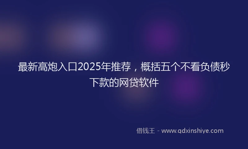 最新高炮入口2025年推荐，概括五个不看负债秒下款的网贷软件
