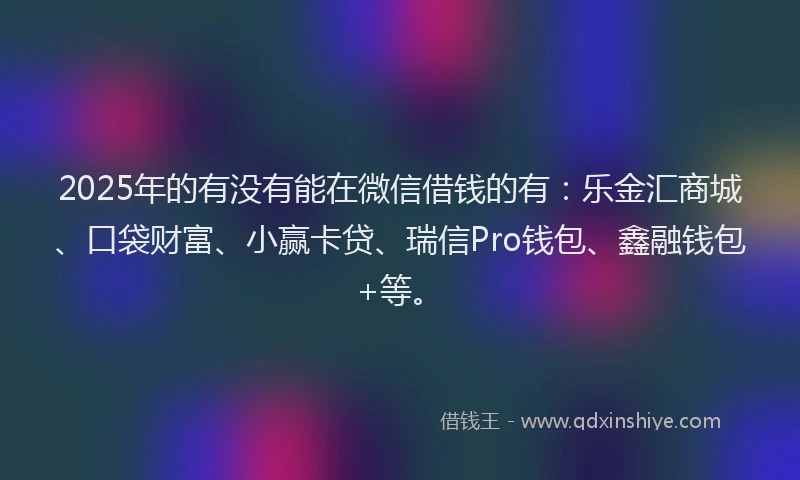 2025年的有没有能在微信借钱的有：乐金汇商城、口袋财富、小赢卡贷、瑞信Pro钱包、鑫融钱包+等。