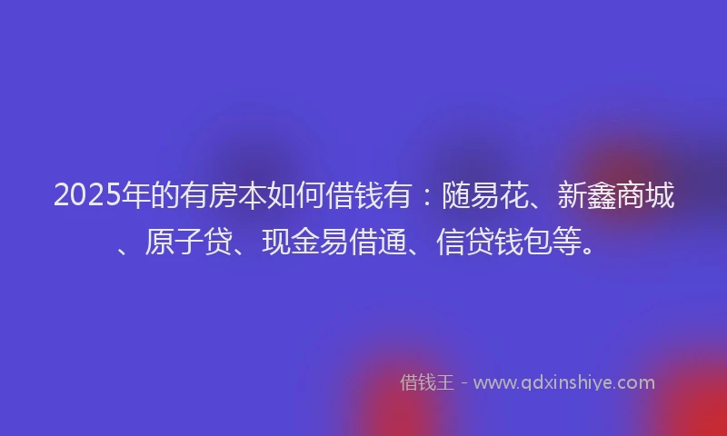 2025年的有房本如何借钱有：随易花、新鑫商城、原子贷、现金易借通、信贷钱包等。