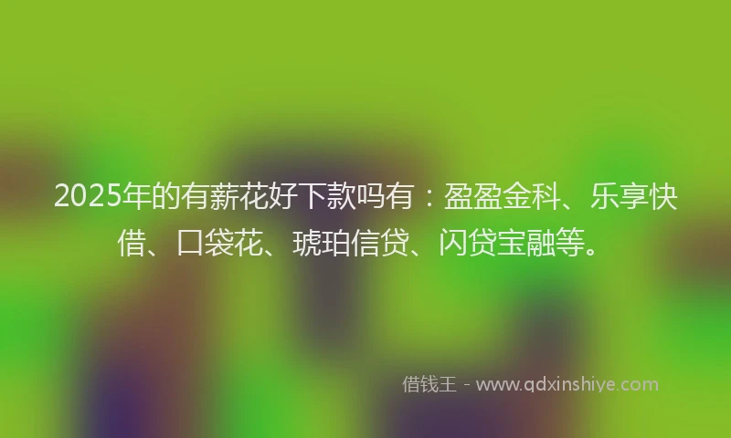 2025年的有薪花好下款吗有：盈盈金科、乐享快借、口袋花、琥珀信贷、闪贷宝融等。