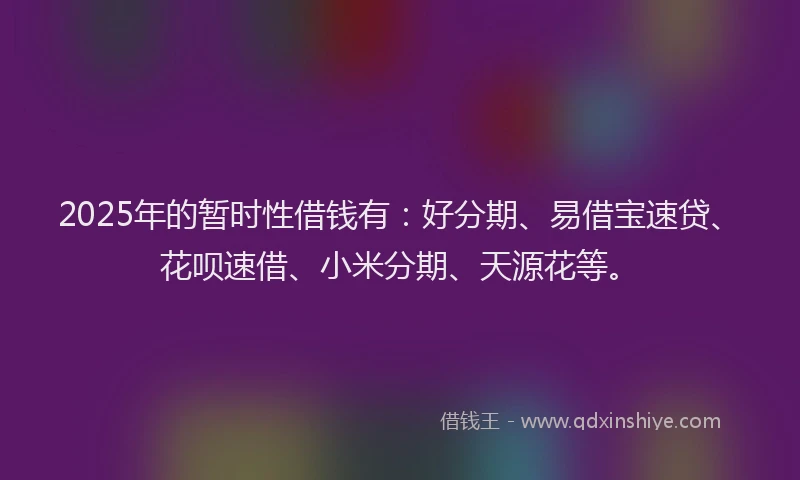2025年的暂时性借钱有：好分期、易借宝速贷、花呗速借、小米分期、天源花等。
