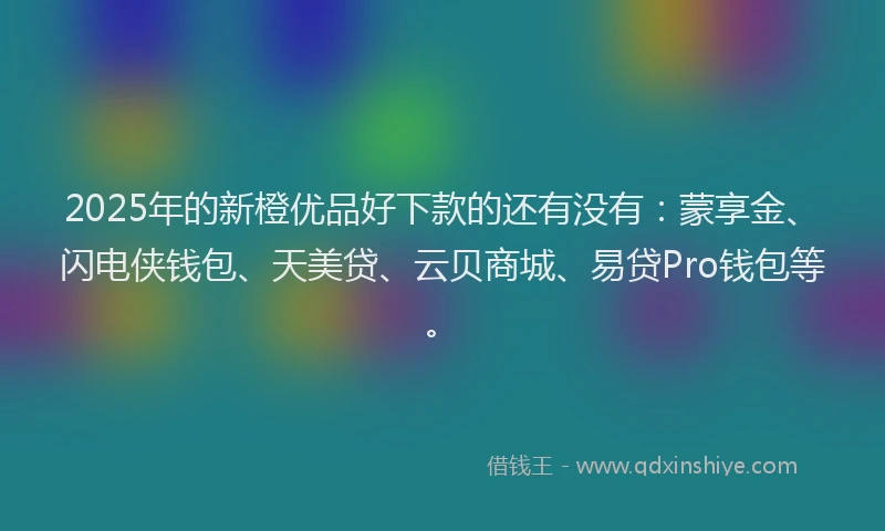 2025年的新橙优品好下款的还有没有：蒙享金、闪电侠钱包、天美贷、云贝商城、易贷Pro钱包等。