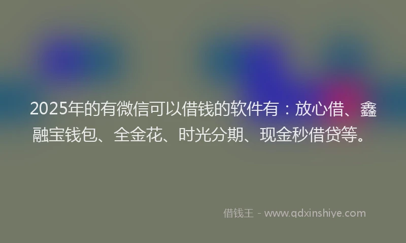 2025年的有微信可以借钱的软件有：放心借、鑫融宝钱包、全金花、时光分期、现金秒借贷等。