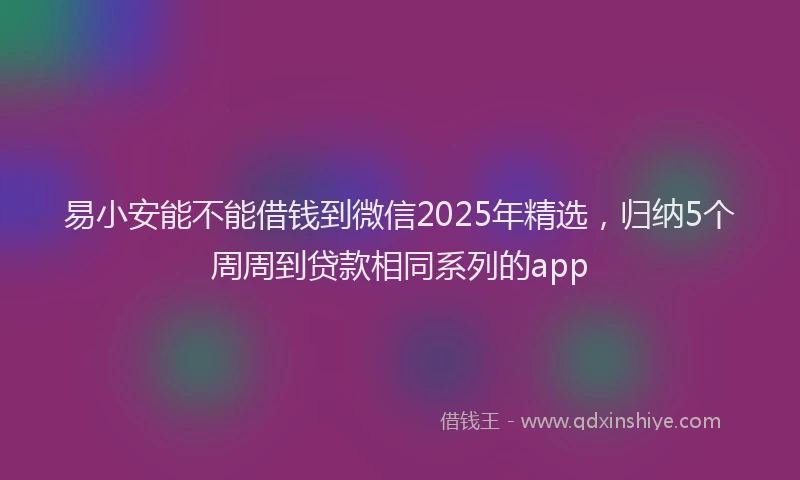 易小安能不能借钱到微信2025年精选，归纳5个周周到贷款相同系列的app