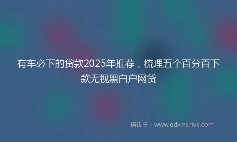 有车必下的贷款2025年推荐，梳理五个百分百下款无视黑白户网贷