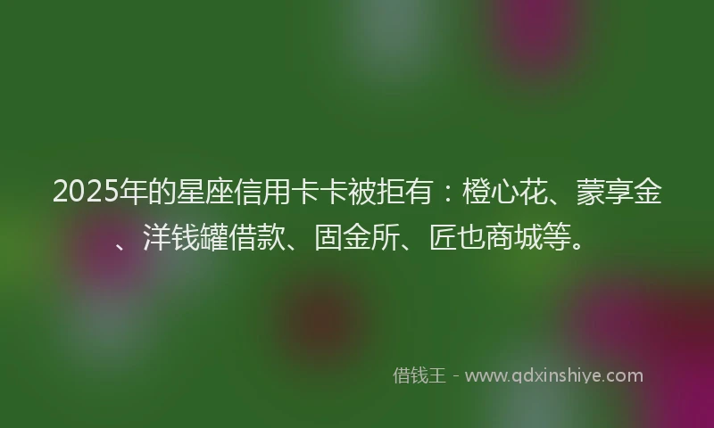2025年的星座信用卡卡被拒有：橙心花、蒙享金、洋钱罐借款、固金所、匠也商城等。