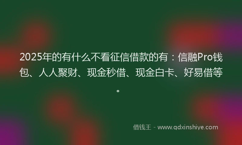2025年的有什么不看征信借款的有：信融Pro钱包、人人聚财、现金秒借、现金白卡、好易借等。