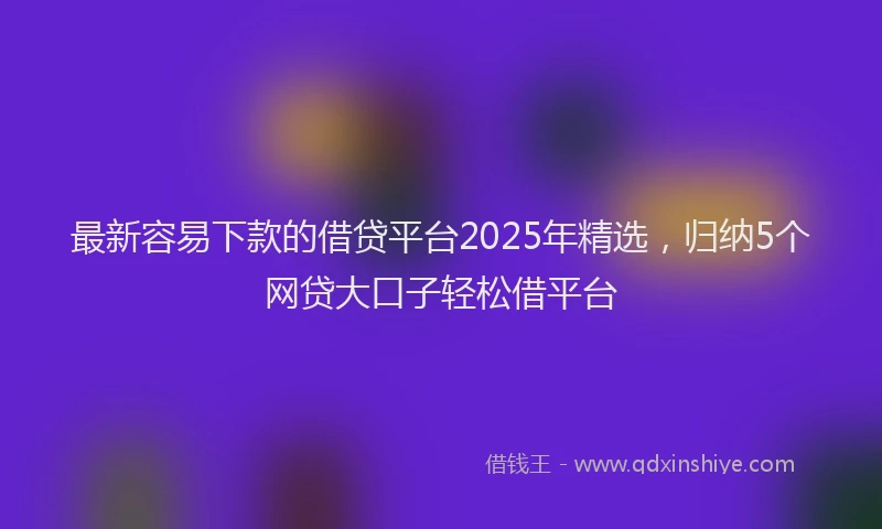 最新容易下款的借贷平台2025年精选，归纳5个网贷大口子轻松借平台