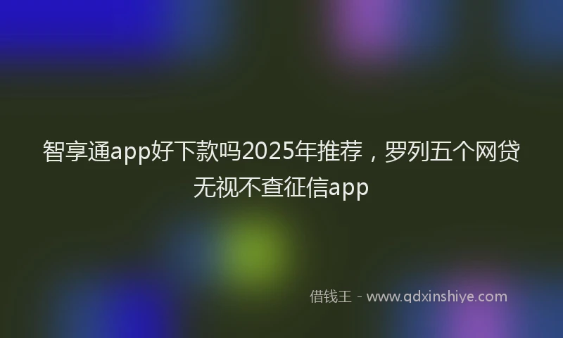 智享通app好下款吗2025年推荐，罗列五个网贷无视不查征信app