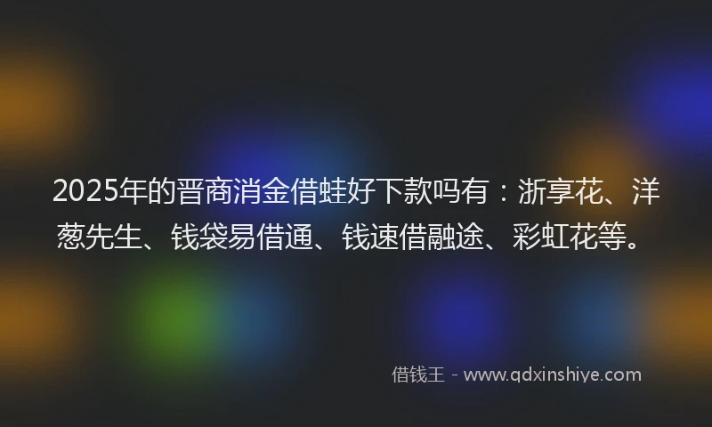 2025年的晋商消金借蛙好下款吗有：浙享花、洋葱先生、钱袋易借通、钱速借融途、彩虹花等。