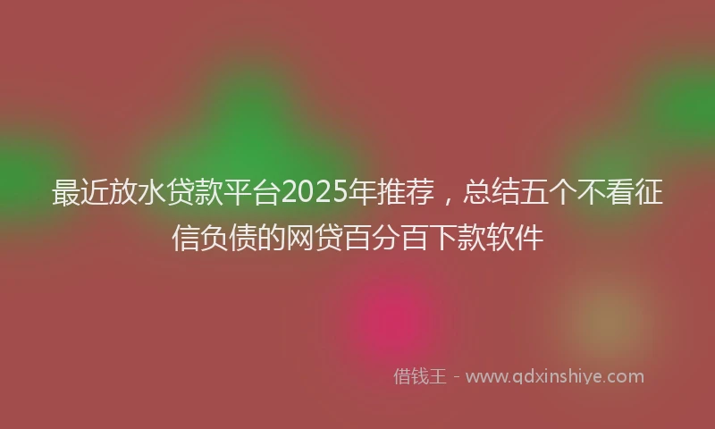 最近放水贷款平台2025年推荐，总结五个不看征信负债的网贷百分百下款软件