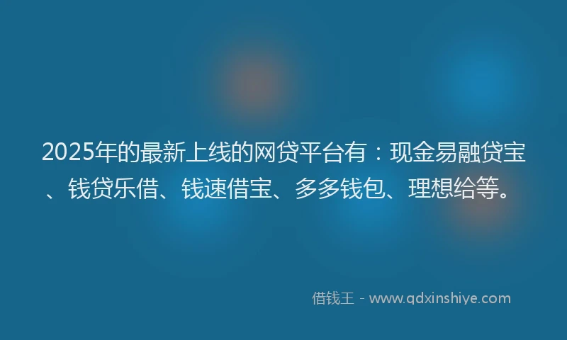 2025年的最新上线的网贷平台有：现金易融贷宝、钱贷乐借、钱速借宝、多多钱包、理想给等。