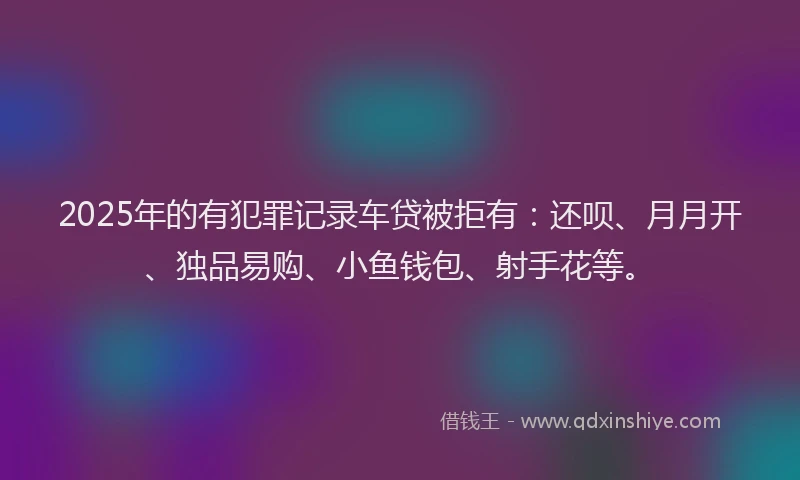 2025年的有犯罪记录车贷被拒有：还呗、月月开、独品易购、小鱼钱包、射手花等。