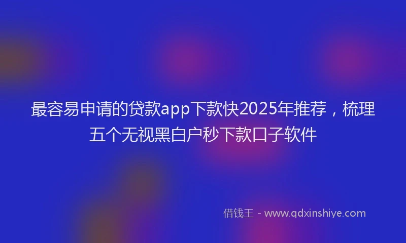 最容易申请的贷款app下款快2025年推荐，梳理五个无视黑白户秒下款口子软件
