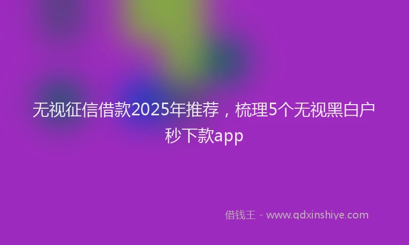 无视征信借款2025年推荐，梳理5个无视黑白户秒下款app