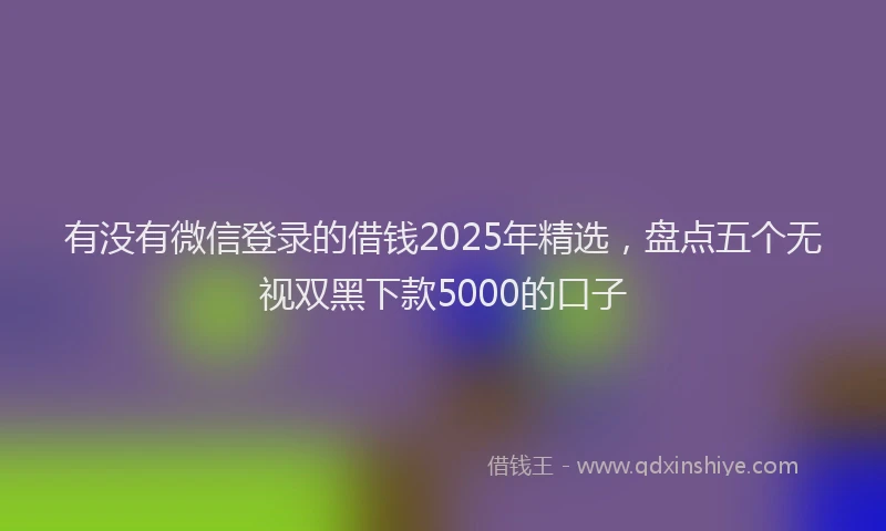 有没有微信登录的借钱2025年精选，盘点五个无视双黑下款5000的口子