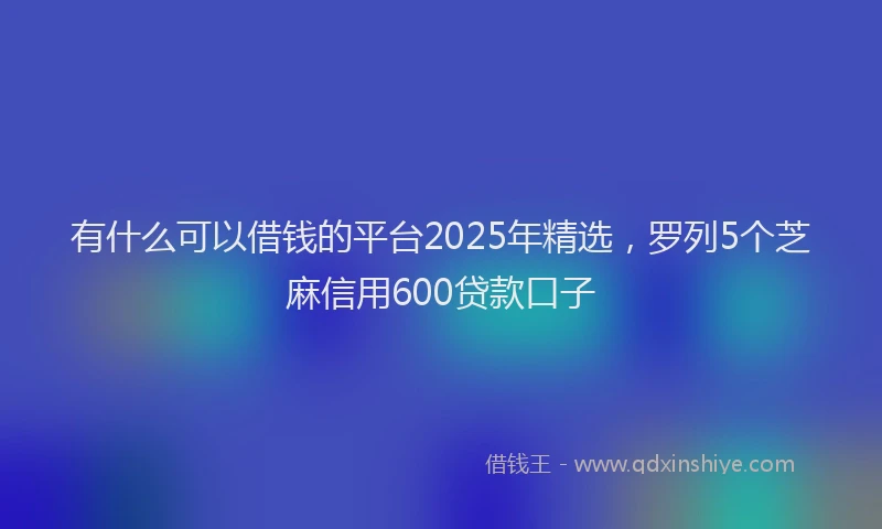 有什么可以借钱的平台2025年精选，罗列5个芝麻信用600贷款口子
