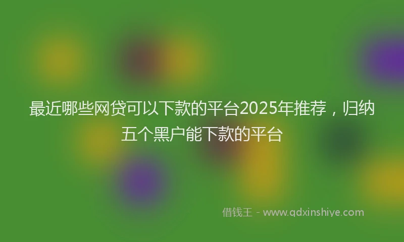 最近哪些网贷可以下款的平台2025年推荐，归纳五个黑户能下款的平台