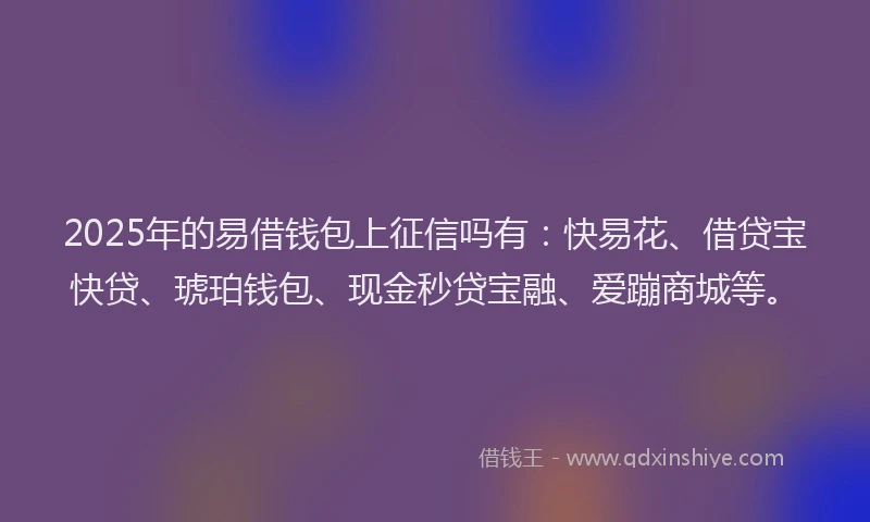 2025年的易借钱包上征信吗有：快易花、借贷宝快贷、琥珀钱包、现金秒贷宝融、爱蹦商城等。