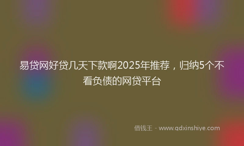 易贷网好贷几天下款啊2025年推荐，归纳5个不看负债的网贷平台