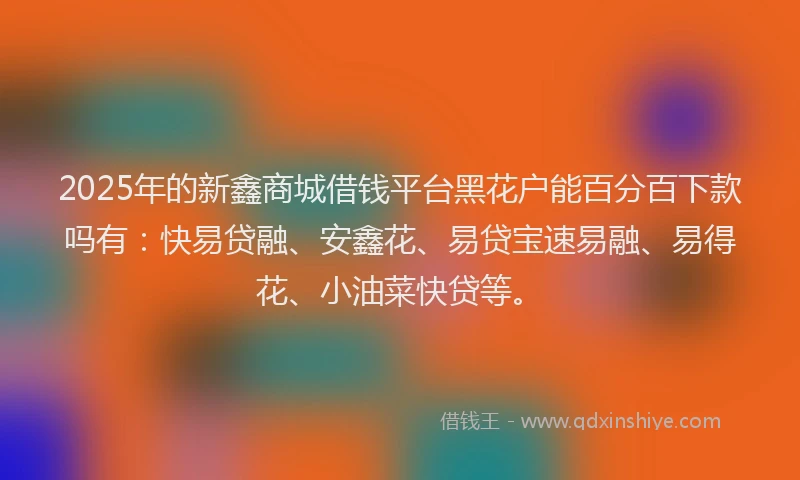 2025年的新鑫商城借钱平台黑花户能百分百下款吗有：快易贷融、安鑫花、易贷宝速易融、易得花、小油菜快贷等。