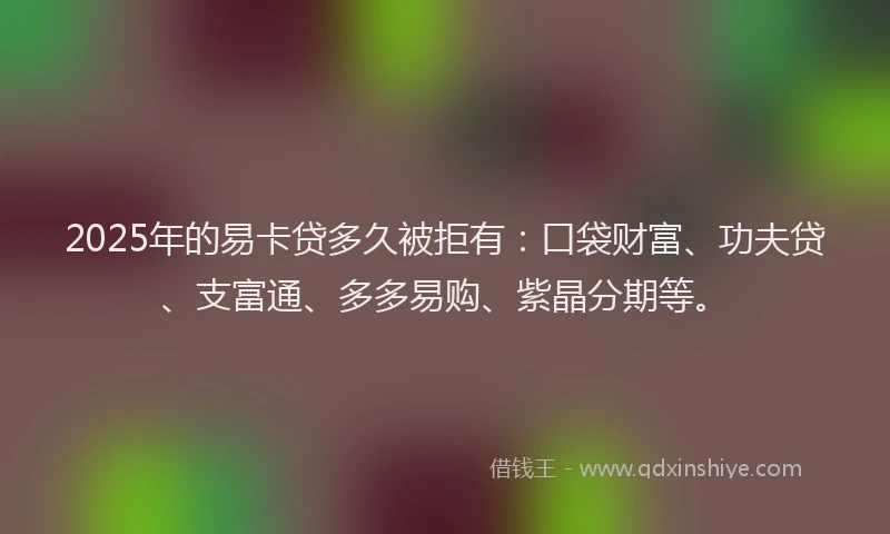 2025年的易卡贷多久被拒有：口袋财富、功夫贷、支富通、多多易购、紫晶分期等。