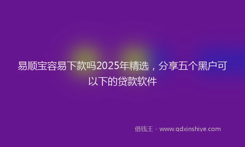 易顺宝容易下款吗2025年精选，分享五个黑户可以下的贷款软件