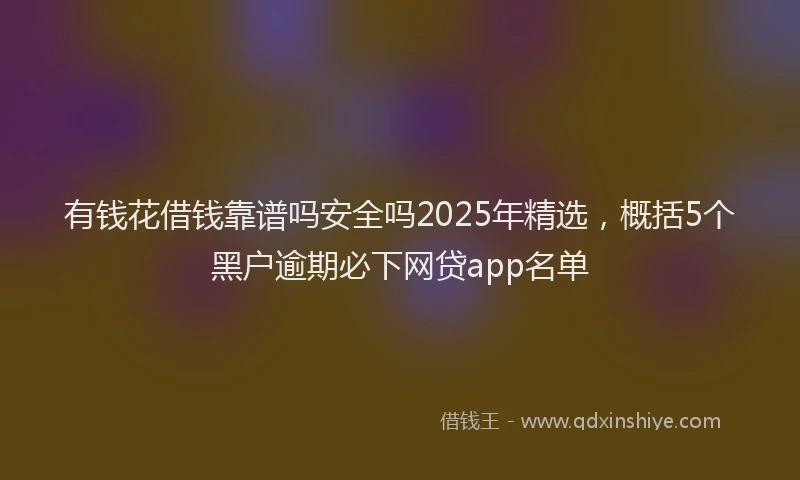 有钱花借钱靠谱吗安全吗2025年精选，概括5个黑户逾期必下网贷app名单