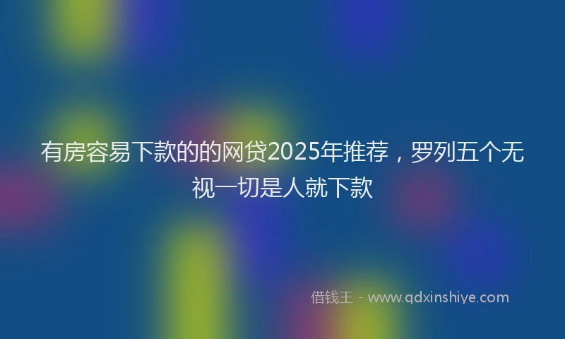 有房容易下款的的网贷2025年推荐，罗列五个无视一切是人就下款