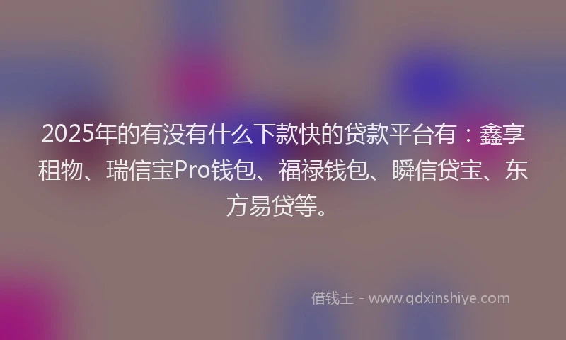 2025年的有没有什么下款快的贷款平台有：鑫享租物、瑞信宝Pro钱包、福禄钱包、瞬信贷宝、东方易贷等。