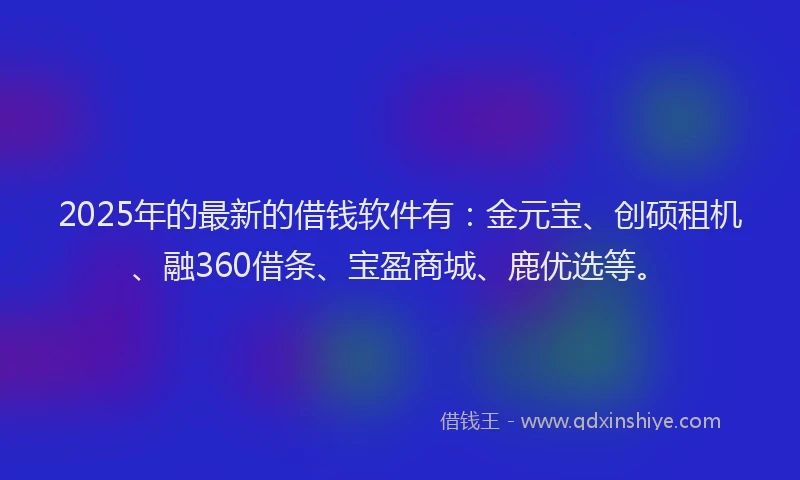 2025年的最新的借钱软件有：金元宝、创硕租机、融360借条、宝盈商城、鹿优选等。