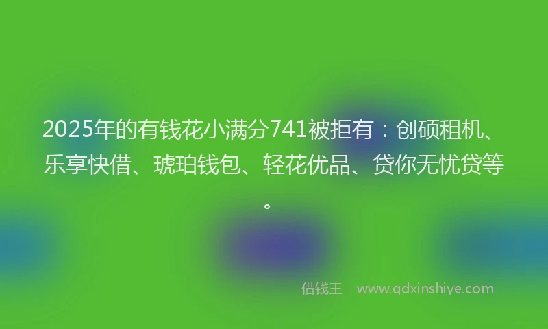 2025年的有钱花小满分741被拒有：创硕租机、乐享快借、琥珀钱包、轻花优品、贷你无忧贷等。