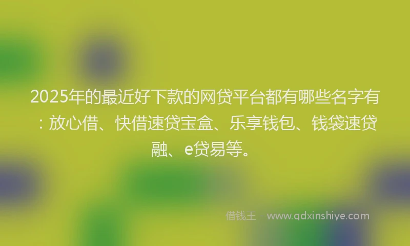 2025年的最近好下款的网贷平台都有哪些名字有：放心借、快借速贷宝盒、乐享钱包、钱袋速贷融、e贷易等。