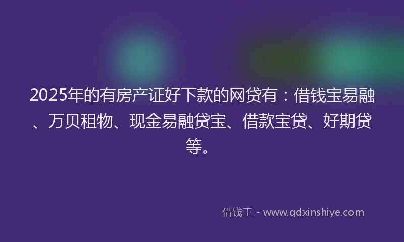 2025年的有房产证好下款的网贷有：借钱宝易融、万贝租物、现金易融贷宝、借款宝贷、好期贷等。