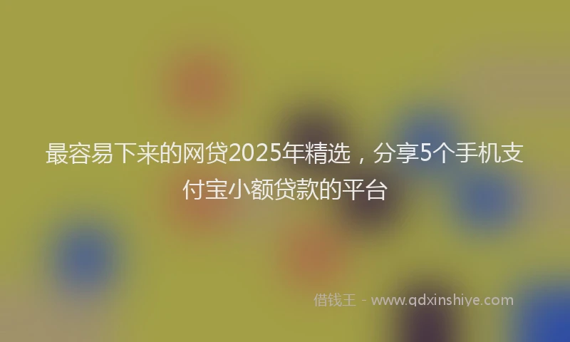 最容易下来的网贷2025年精选，分享5个手机支付宝小额贷款的平台