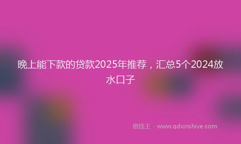 晚上能下款的贷款2025年推荐，汇总5个2024放水口子