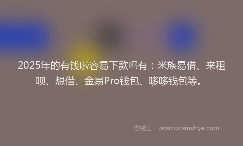 2025年的有钱啦容易下款吗有：米族易借、来租呗、想借、金易Pro钱包、哆哆钱包等。