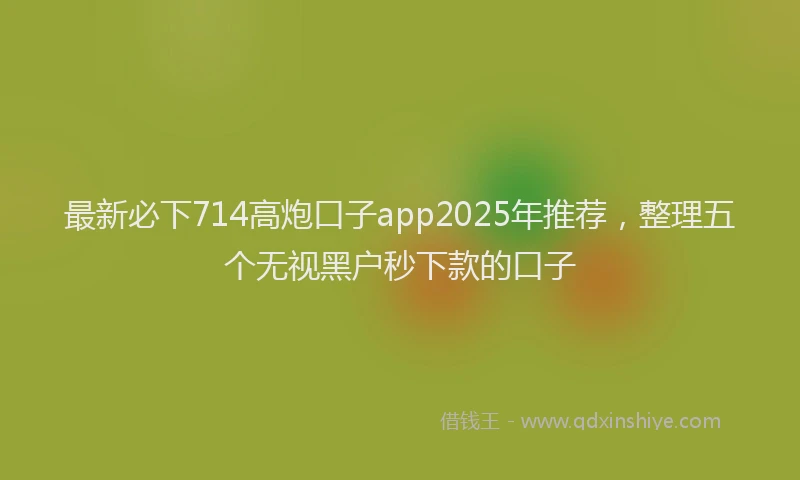 最新必下714高炮口子app2025年推荐，整理五个无视黑户秒下款的口子
