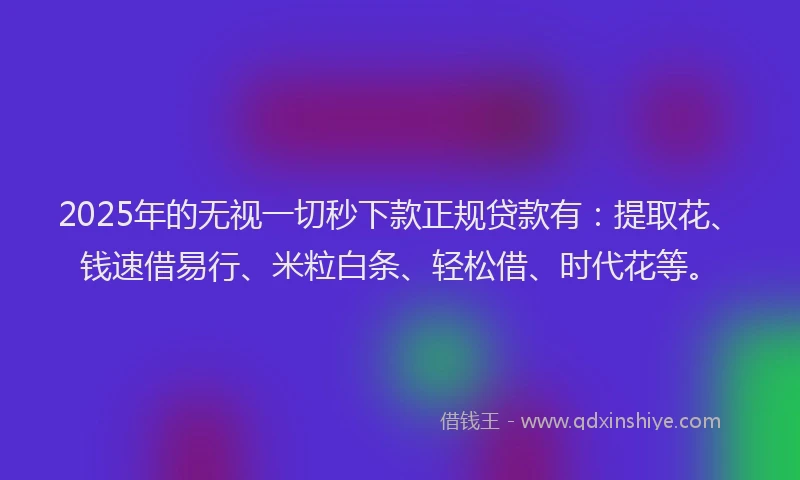 2025年的无视一切秒下款正规贷款有：提取花、钱速借易行、米粒白条、轻松借、时代花等。