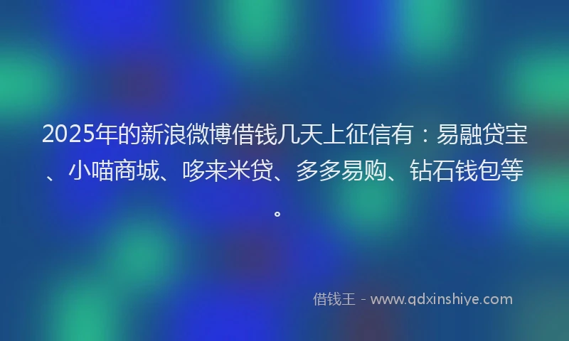 2025年的新浪微博借钱几天上征信有：易融贷宝、小喵商城、哆来米贷、多多易购、钻石钱包等。