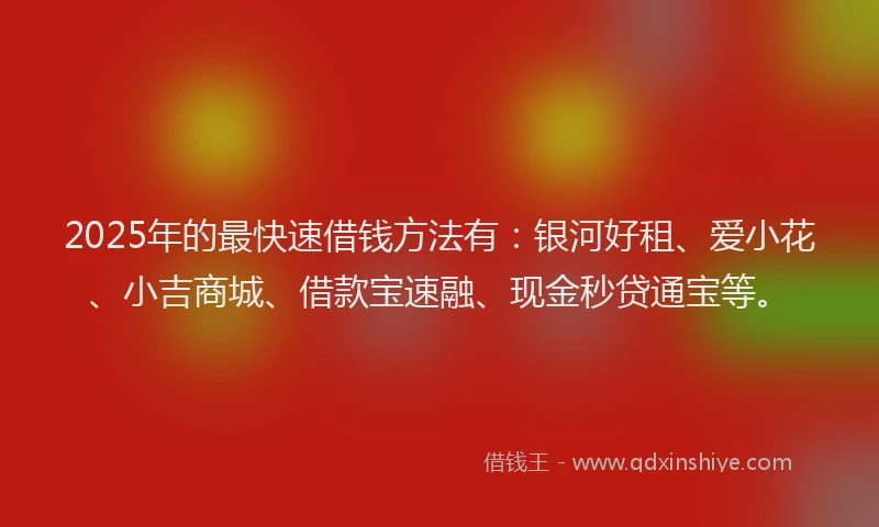 2025年的最快速借钱方法有：银河好租、爱小花、小吉商城、借款宝速融、现金秒贷通宝等。